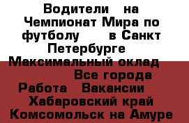 Водители D на Чемпионат Мира по футболу 2018 в Санкт-Петербурге › Максимальный оклад ­ 122 000 - Все города Работа » Вакансии   . Хабаровский край,Комсомольск-на-Амуре г.